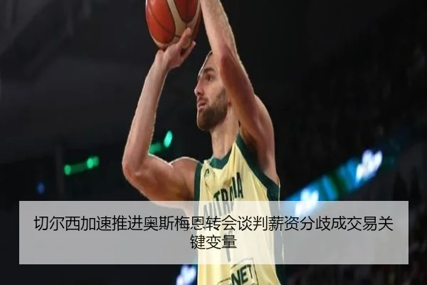 切尔西加速推进奥斯梅恩转会谈判薪资分歧成交易关键变量