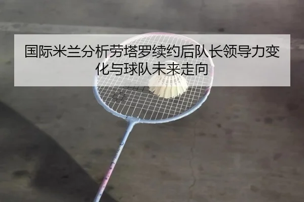 国际米兰分析劳塔罗续约后队长领导力变化与球队未来走向