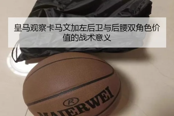 皇马观察卡马文加左后卫与后腰双角色价值的战术意义