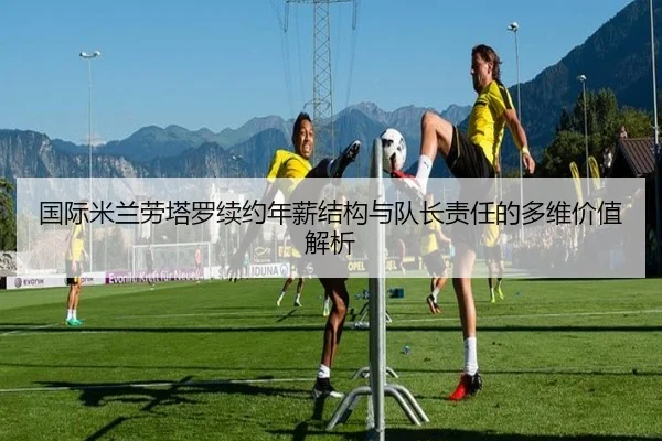 国际米兰劳塔罗续约年薪结构与队长责任的多维价值解析